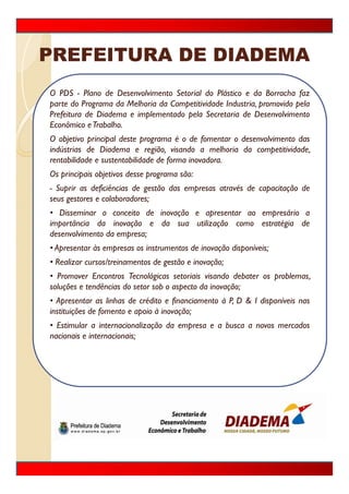 PREFEITURA DE DIADEMA
O PDS - Plano de Desenvolvimento Setorial do Plástico e da Borracha faz
parte do Programa da Melhoria da Competitividade Industria, promovido pela
Prefeitura de Diadema e implementado pela Secretaria de Desenvolvimento
Econômico e Trabalho.
O objetivo principal deste programa é o de fomentar o desenvolvimento das
indústrias de Diadema e região, visando a melhoria da competitividade,
rentabilidade e sustentabilidade de forma inovadora.
Os principais objetivos desse programa são:
- Suprir as deficiências de gestão das empresas através de capacitação de
seus gestores e colaboradores;
• Disseminar o conceito de inovação e apresentar ao empresário a
importância da inovação e da sua utilização como estratégia de
desenvolvimento da empresa;
• Apresentar às empresas os instrumentos de inovação disponíveis;
• Realizar cursos/treinamentos de gestão e inovação;
• Promover Encontros Tecnológicas setoriais visando debater os problemas,
soluções e tendências do setor sob o aspecto da inovação;
• Apresentar as linhas de crédito e financiamento à P,, D & I disponíveis nas
    p                                f                           p
instituições de fomento e apoio à inovação;
• Estimular a internacionalização da empresa e a busca a novos mercados
nacionais e internacionais;
 