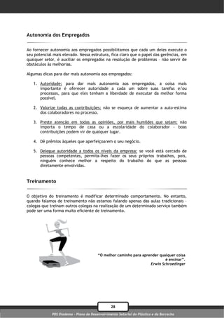 Autonomia dos Empregados

Ao fornecer autonomia aos empregados possibilitamos que cada um deles execute o
seu potencial mais elevado. Nessa estrutura, fica claro que o papel das gerências, em
qualquer setor, é auxiliar os empregados na resolução de problemas – não servir de
obstáculos às melhorias.

Algumas dicas para dar mais autonomia aos empregados:

   1. Autoridade: para dar mais autonomia aos empregados, a coisa mais
      importante é oferecer autoridade a cada um sobre suas tarefas e/ou
      processos, para que eles tenham a liberdade de executar da melhor forma
      possível.

   2. Valorize todas as contribuições: não se esqueça de aumentar a auto-estima
      dos colaboradores no processo.

   3. Preste atenção em todas as opiniões, por mais humildes que sejam: não
      importa o tempo de casa ou a escolaridade do colaborador – boas
      contribuições podem vir de qualquer lugar.

   4. Dê prêmios àqueles que aperfeiçoarem o seu negócio.

   5. Delegue autoridade a todos os níveis da empresa: se você está cercado de
      pessoas competentes, permita-lhes fazer os seus próprios trabalhos, pois,
      ninguém conhece melhor a respeito do trabalho do que as pessoas
      diretamente envolvidas.


Treinamento

O objetivo do treinamento é modificar determinado comportamento. No entanto,
quando falamos de treinamento não estamos falando apenas das aulas tradicionais –
colegas que treinam outros colegas na realização de um determinado serviço também
pode ser uma forma muito eficiente de treinamento.




                                        “O melhor caminho para aprender qualquer coisa
                                                                           é ensinar”.
                                                                   Erwin Schroedinger




                                                28
             PDS Diadema - Plano de Desenvolvimento Setorial do Plástico e da Borracha
 