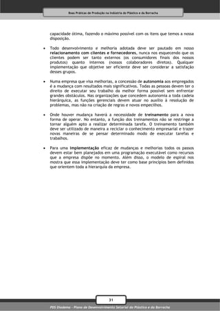 Boas Práticas de Produção na Indústria do Plástico e da Borracha




    capacidade ótima, fazendo o máximo possível com os itens que temos a nossa
    disposição.

   Todo desenvolvimento e melhoria adotada deve ser pautado em nosso
    relacionamento com clientes e fornecedores, nunca nos esquecendo que os
    clientes podem ser tanto externos (os consumidores finais dos nossos
    produtos) quanto internos (nossos colaboradores diretos). Qualquer
    implementação que objetive ser eficiente deve ser considerar a satisfação
    desses grupos.

   Numa empresa que visa melhorias, a concessão de autonomia aos empregados
    é a mudança com resultados mais significativos. Todas as pessoas devem ter o
    direito de executar seu trabalho da melhor forma possível sem enfrentar
    grandes obstáculos. Nas organizações que concedem autonomia a toda cadeia
    hierárquica, as funções gerenciais devem atuar no auxílio à resolução de
    problemas, mas não na criação de regras e novos empecilhos.

   Onde houver mudança haverá a necessidade de treinamento para a nova
    forma de operar. No entanto, a função dos treinamentos não se restringe a
    tornar alguém apto a realizar determinada tarefa. O treinamento também
    deve ser utilizado de maneira a reciclar o conhecimento empresarial e trazer
    novas maneiras de se pensar determinado modo de executar tarefas e
    trabalhos.

   Para uma implementação eficaz de mudanças e melhorias todos os passos
    devem estar bem planejados em uma programação executável como recursos
    que a empresa dispõe no momento. Além disso, o modelo de espiral nos
    mostra que essa implementação deve ter como base princípios bem definidos
    que orientem toda a hierarquia da empresa.




                                           31
    PDS Diadema - Plano de Desenvolvimento Setorial do Plástico e da Borracha
 