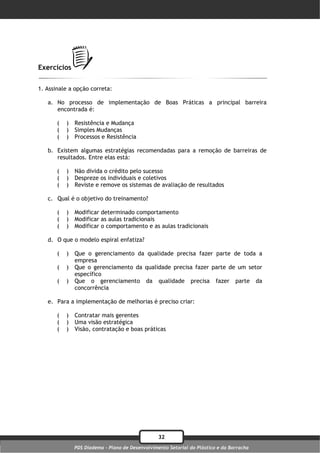 Exercícios

1. Assinale a opção correta:

   a. No processo de implementação de Boas Práticas a principal barreira
      encontrada é:

       (   )   Resistência e Mudança
       (   )   Simples Mudanças
       (   )   Processos e Resistência

   b. Existem algumas estratégias recomendadas para a remoção de barreiras de
      resultados. Entre elas está:

       (   )   Não divida o crédito pelo sucesso
       (   )   Despreze os individuais e coletivos
       (   )   Reviste e remove os sistemas de avaliação de resultados

   c. Qual é o objetivo do treinamento?

       (   )   Modificar determinado comportamento
       (   )   Modificar as aulas tradicionais
       (   )   Modificar o comportamento e as aulas tradicionais

   d. O que o modelo espiral enfatiza?

       (   )   Que o gerenciamento da qualidade precisa fazer parte de toda a
               empresa
       (   )   Que o gerenciamento da qualidade precisa fazer parte de um setor
               específico
       (   )   Que o gerenciamento da qualidade precisa fazer parte da
               concorrência

   e. Para a implementação de melhorias é preciso criar:

       (   )   Contratar mais gerentes
       (   )   Uma visão estratégica
       (   )   Visão, contratação e boas práticas




                                                  32
               PDS Diadema - Plano de Desenvolvimento Setorial do Plástico e da Borracha
 