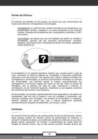 Divisão dos Plásticos

Os plásticos são divididos em dois grupos, de acordo com suas características de
fusão ou derretimento: termoplásticos e termorrígidos.

      Termoplásticos: é o polímero que, quando é elevado em sua temperatura, sua
      maleabilidade aumenta, chegando a um ponto semelhante ao de materiais
      fundidos. Exemplos de termoplásticos são: o polipropileno, polietileno, o PVC,
      entre outros.

      Termorrígidos: são aqueles que uma vez moldados não podem ser fundidos e
      remodelados, portanto não são recicláveis mecanicamente. Exemplos:
      baquelite, poliuretanos (PU) e Poliacetato de Etileno Vinil (EVA), poliésteres,
      resinas fenólicas etc.




O termoplástico é um material polimérico sintético que, quando sujeito à ação de
calor, facilmente se deforma podendo ser remodelado e novamente solidificado
mantendo a sua nova estrutura. Isso significa que, sendo os plásticos divididos em
termoplásticos e termorrígidos, os primeiros são altamente recicláveis ao contrário
dos termorrígidos. Isso acontece porque as cadeias macromoleculares dos
termoplásticos se encontram ligadas por forças de Van Der Waals ou Pontes de
Hidrogênio, que se quebram por ação do calor, fundindo-se o material. O
termoplástico, ao ser novamente aquecido, restabelece as suas ligações covalentes
dos monômeros que formam a macromolécula.

Os termorrígidos, ao contrário, quando aquecidos ficam quebradiços e não podem ser
remodelados, logo eles não se fundem e uma vez moldados e endurecidos, não
oferecem condições para reciclagem. Um exemplo de termorrígido é o baquelite,
material utilizado nos lustres que, com a intensa temperatura produzida
principalmente por lâmpadas incandescentes, ele começa a rachar.


Confecção

Os materiais feitos de plástico são confeccionados através da polimerização. Dentro
desse processo existem 03 maneiras comuns de polimerização de materiais. A
primeira é chamada de adição, uma combinação simples de moléculas na qual não é
gerado nenhum subproduto. Na verdade, a polimerização por adição pode ser
atingida de diversas formas, mas as mais comuns envolvem ativação química das




                                                38
             PDS Diadema - Plano de Desenvolvimento Setorial do Plástico e da Borracha
 
