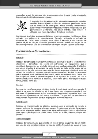 Boas Práticas de Produção na Indústria do Plástico e da Borracha




moléculas, a qual faz com que elas se combinem entre si numa reação em cadeia.
Esse método é utilizado para criar etilenos.

                 O segundo tipo de polimerização, chamado condensação, envolve
                 remover átomos específicos de cada molécula, permitindo assim
                 que as moléculas se interliguem. Nesse processo, determinados
                 subprodutos devem ser removidos dos polímeros reagentes para que
                 polimerizações posteriores não sejam inibidas. Esse método é
                 utilizado para fazer alguns tipos de nylon e fenólicos.

Combinando a adição e a condensação temos o terceiro processo: combinação. Nesse
método, um polímero é primeiramente formado utilizando o método de
condensação. Então, esse polímero ainda ativo é exposto a um processo de
polimerização por adição, formando polímeros maiores através da adição de um
terceiro ingrediente. Esse é o processo que dá origem a alguns tipos de poliésteres.


Processamento de Termoplásticos

Extrusão:

Processo de fabricação de um semimanufaturado contínuo de plástico (ou também de
elastômero - borrachas). Ele ocorre em extrusoras, um equipamento que é
constituído basicamente de um tubo contendo um parafuso rosqueado. O plástico,
em pó em grânulos, é alimentado na parte traseira do tudo, sendo levado para a
parte frontal do tubo pela rosca em rotação. Nesse percurso o plástico é aquecido
através de resistências elétricas e do atrito com o parafuso. No final do percurso o
plástico deverá estar totalmente plastificado, sendo então comprimido contra uma
matriz que irá conter o desenho do perfil a ser aplicado ao plástico. Ao sair, o
semimanufaturado é resfriado e bobinado, sendo ideal para a fabricação de tubos,
filmes, placas, perfis etc.

Injeção:

Processo de transformação de plásticos similar à fundição de metais sob pressão. O
plástico, na forma de grânulos ou pó, é plastificado num equipamento similar à uma
extrusora. Só que nesse caso, após a plastificação do polímero, o parafuso atua como
um êmbolo, injetando-o de uma vez só num molde. É o processo de transformação
mais popular, respondendo por 60% do parque de máquinas nacional.

Calandragem:

Processo de transformação de plásticos parecido com a laminação de metais. A
resina, na forma de massa ou chapas espessas, é conformada através da passagem
entre rolos altamente polidos, aquecidos e sob grande pressão. Esse é o método ideal
para a produção de produtos planos, como filmes, encerados, cortinas, chapas para
piso etc.

Termo moldagem:

Processo de transformação que consiste em impelir contra a superfície de um molde,
por ação de uma pressão mecânica (no caso de moldes fechados), ou usando o vácuo



                                              39
       PDS Diadema - Plano de Desenvolvimento Setorial do Plástico e da Borracha
 