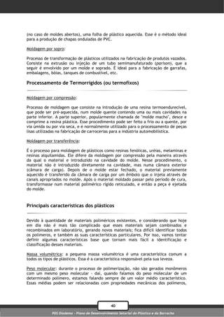 (no caso de moldes abertos), uma folha de plástico aquecida. Esse é o método ideal
para a produção de chapas onduladas de PVC.

Moldagem por sopro:

Processo de transformação de plásticos utilizados na fabricação de produtos vazados.
Consiste na extrusão ou injeção de um tubo semimanufaturado (parison), que a
seguir é envolvido por um molde e soprado. É ideal para a fabricação de garrafas,
embalagens, bóias, tanques de combustível, etc.

Processamento de Termorrígidos (ou termofixos)

Moldagem por compressão:

Processo de moldagem que consiste na introdução de uma resina termoendurecível,
que pode ser pré-aquecida, num molde quente contendo uma ou mais cavidades na
parte inferior. A parte superior, popularmente chamada de "molde macho", desce e
comprime a resina plástica. Esse procedimento pode ser feito a frio ou a quente, por
via úmida ou por via seca, e é normalmente utilizado para o processamento de peças
lisas utilizadas na fabricação de carrocerias para a indústria automobilística.

Moldagem por transferência:

É o processo para moldagem de plásticos como resinas fenólicas, uréias, melaminas e
resinas alquilamidas. Ele difere da moldagem por compressão pela maneira através
da qual o material e introduzido na cavidade do molde. Nesse procedimento, o
material não é introduzido diretamente na cavidade, mas numa câmara exterior
(câmara de carga). Depois de o molde estar fechado, o material previamente
aquecido é transferido da câmara de carga por um êmbolo que o injeta através de
canais apropriados no molde. Após o material moldado passar pelo período de cura,
transformasse num material polimérico rígido reticulado, e então a peça é ejetada
do molde.



Principais características dos plásticos

Devido à quantidade de materiais poliméricos existentes, e considerando que hoje
em dia não é mais tão complicado que esses materiais sejam combinados e
recombinados em laboratório, gerando novos materiais; fica difícil identificar todos
os polímeros, e também as suas características particulares. Por isso, vamos tentar
definir algumas características base que tornam mais fácil a identificação e
classificação desses materiais.

Massa volumétrica: a pequena massa volumétrica é uma característica comum a
todos os tipos de plásticos. Essa é a característica responsável pela sua leveza.

Peso molecular: durante o processo de polimerização, não são gerados monômeros
com um mesmo peso molecular - daí, quando falamos do peso molecular de um
determinado polímero, estamos falando sempre de um valor médio característico.
Essas médias podem ser relacionadas com propriedades mecânicas dos polímeros,




                                                40
             PDS Diadema - Plano de Desenvolvimento Setorial do Plástico e da Borracha
 