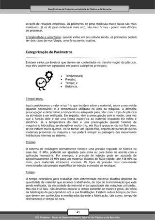 Boas Práticas de Produção na Indústria do Plástico e da Borracha




através de relações empíricas. Os polímeros de peso molécula muito baixo são mais
maleáveis, já os de peso molecular mais alto, são mais firmes - porém mais difíceis
de processar.

Cristalinidade e amorfismo: quando estão em seu estado sólido, os polímeros podem
ter dois tipos de morfologia: amorfo ou semicristalino.



Categorização de Parâmetros

Existem vários parâmetros que devem ser controlados na transformação do plástico,
mas eles podem ser agrupados em quatro categorias principais:


                                  Temperatura;
                                  Pressão;
                                  Tempo; e
                                  Distância.



Temperatura.

Aqui consideramos o valor e/ou frio que incidem sobre o material, sobre o seu molde
(quando necessário) e a temperatura utilizada no óleo da máquina. A primeira
preocupação é determinar a temperatura adequada para lidar com o tipo de plástico
na atividade a ser realizada. Em seguida, vêm a preocupação com o molde, uma vez
que a função dele é dar uma forma específica ao material enquanto ele esfria e
solidifica. Já a temperatura do óleo é uma preocupação quando falamos de
maquinário hidráulico: se ele estiver muito frio, ele ficará grosso e não irá fluir bem;
se ele estiver muito quente, irá se tornar um líquido fino, repleto de partes de outros
materiais presentes na máquina e isso poderá entupir as passagens dos mecanismos
hidráulicos internos ao sistema.

Pressão.

O sistema de moldagem normalmente fornece uma pressão regulada de fábrica na
casa dos 13 MPa, podendo ser ajustada para cima ou para baixo de acordo com a
aplicação necessária. Por exemplo, a pressão de injeção pode ser ajustada de
aproximadamente 03 MPa para um material plástico de fluxo rápido, até 138 MPa ou
mais, para materiais altamente viscosos. Os tipos de pressão mais comumente
mencionados são pressão específica de injeção e pressão de recalque.

Tempo.

O tempo necessário para trabalhar com determinado material plástico depende da
quantidade de material que estamos trabalhando, do tipo de transformação que está
sendo realizada, da viscosidade do material e da capacidade das máquinas utilizadas.
Mas não é só isso. Não devemos encarar o tempo somente de maneira geral, do início
da fabricação da peça/produto até a sua finalização. Existem outros tempos parciais
que devem ser conhecidos e monitorados durante a fabricação, tais como: tempo de
resfriamento e tempo de cura.



                                              41
       PDS Diadema - Plano de Desenvolvimento Setorial do Plástico e da Borracha
 
