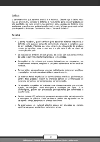 Distância.

O parâmetro final que devemos analisar é a distância. Embora seja o último nessa
lista de prioridades, controlar a distância é fundamental para produzir produtos de
alta qualidade e de custo acessível. Isso acontece, pois, o excesso de distância entre
as etapas e procedimentos seqüências pelos quais o material deve passar nada mais é
que desperdício de tempo. E como diz o ditado: “tempo é dinheiro”!


Resumo


      O termo “plástico”, quanto utilizado para descrever materiais industriais, é
       definido como qualquer composto polimerizado, orgânico e complexo capaz
       de ser moldado. Plásticos são feitos através do refinamento de produtos
       comuns ao petróleo; onde o óleo cru e o gás natural são os blocos de
       construção principais.

      Os plásticos são divididos em dois grupos, de acordo com suas características
       de fusão ou derretimento: termoplásticos e termorrígidos.

      Termoplásticos: é o polímero que, quando é elevado em sua temperatura, sua
       maleabilidade aumenta, chegando a um ponto semelhante ao de materiais
       fundidos.

      Termorrígidos: são aqueles que uma vez moldados não podem ser fundidos e
       remodelados, portanto não são recicláveis mecanicamente.

      Os materiais feitos de plástico são confeccionados através da polimerização.
       Dentro desse processo existem 03 maneiras comuns de polimerização de
       materiais: por adição, por condensação e por combinação.

      Os termoplásticos podem ser processados de diversas maneiras: por extrusão,
       injeção, calandragem, termo moldagem e moldagem por sopro. Já os
       termorrígidos, podem ser processados principalmente por compressão e
       transferência.

      Existem mais de 100 parâmetros que devem ser controlados na transformação
       e moldagem de plástico. Esses parâmetros podem ser agrupados em 04
       categorias: tempo, temperatura, pressão e distância.

      As propriedades do material plástico podem ser alteradas de maneira
       significativa apenas ajustando os parâmetros acima.




                                                42
             PDS Diadema - Plano de Desenvolvimento Setorial do Plástico e da Borracha
 