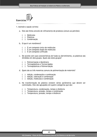 Boas Práticas de Produção na Indústria do Plástico e da Borracha




Exercícios

1. Assinale a opção correta:

   a. Eles são feitos através de refinamento de produtos comuns ao petróleo:

       (   )   Moléculas
       (   )   Plásticos
       (   )   Condensação

   b. O que é um monômero?

       (   )   É um composto único de moléculas
       (   )   É um composto duplo de moléculas
       (   )   É um composto unificado

   c. De acordo com suas características de fusão ou derretimento, os plásticos são
      divididos em dois grupos. Quais são estes grupos?

       (   )   Polimerização e Monômero
       (   )   Termoplásticos e Termorrígidos
       (   )   Termoplásticos e Polimerização

   d. Quais são as três maneiras comuns de polimerização de materiais?

       (   )   Adição, condensação e combinação
       (   )   Adição, subtração e combinação
       (   )   Adição, moléculas e combinação

   e. Na transformação do plástico existem vários parâmetros que devem ser
      controlados. Eles são agrupados em quatro categorias que são:

       (   )   Temperatura, condensação, tempo e distância
       (   )   Temperatura, pressão, tempo e combinação
       (   )   Temperatura, pressão, tempo e distância




                                              43
       PDS Diadema - Plano de Desenvolvimento Setorial do Plástico e da Borracha
 