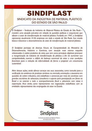 SINDIPLAST
      SINDICATO DA INDÚSTRIA DE MATERIAL PLÁSTICO
               DO ESTADO DE SÃO PAULO

O Sindiplast – Sindicato da Indústria de Material Plástico do Estado de São Paulo –
mantém uma atuação pró-ativa em relação às questões políticas e conjunturais que
afetam o setor d t
 f t        t de transformação d materiall plá ti F d d em 1941 o Si dipl t
                        f      ã de     t i plástico. Fundado      1941, Sindiplast
representa atualmente 4136 empresas em todo o estado de São Paulo. Sua missão
básica é favorecer o desenvolvimento do setor de transformação de material plástico.


O Sindiplast participa de diversos Fóruns de Competitividade do Ministério do
Desenvolvimento,
Desenvolvimento Indústria e Comércio com atuação mais intensa naqueles
                                  Comércio,
relacionados à cadeia produtiva do setor, que tem como principais objetivos: promover
a reorganização da indústria de transformação do plástico a fim de aumentar sua
competitividade; reverter o déficit da balança comercial do setor e criar condições
favoráveis para a redução da informalidade de forma a propiciar um crescimento
sustentável.


Além dessas ações, ainda oferece serviços aos seus associados, como: consulta para a
verificação da existência de produtos similares no mercado; orientação e assessoria em
questões de ordem tributária, civil, trabalhista e comercial, por meio de convênios com
grandes escritórios de advocacia; consultoria e suporte para participação em feiras no
Brasil
B il e no exterior e t d o acompanhamento fi l e aduaneiro com vistas à
                t i       todo           p h        t fiscal      d    i         it
exportação. Atua ainda, como representante nas negociações trabalhistas com as
entidades representativas dos empregados do setor no Estado.
 