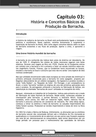 Boas Práticas de Produção na Indústria do Plástico e da Borracha




                                                              Capítulo 03:
                   História e Conceitos Básicos da
                            Produção da Borracha.
Introdução

A história da indústria da borracha no Brasil está profundamente ligada a interesses
políticos e econômicos. Nesse capítulo, veremos brevemente o surgimento e
exploração da borracha no Brasil, bem como alguns conceitos básicos sobre os tipos
de borracha existentes e seu fluxo de produção. Aperte o cinto, e aproveite a
viagem.

Uma breve história mundial da borracha


A borracha já era conhecida dos índicos bem antes da América ser descoberta. No
ano de 1525, P. d'Anghieria fez relatos de índios mexicanos jogaram com bolas
elásticas. Durante uma viagem ao Peru em 17235, Charles de la Condamine entrou
em contato com a borracha e foi o primeiro a fazer um estudo científico sobre ela.
Um engenheiro francês, Fresnau, que la Condamine havia encontrado na Guiana,
estudara a borracha no local e concluíra que esta não era senão "uma espécie de óleo
resinoso condensado".

Mas que utilidade encontraram todos esses europeus ao novo achado das Américas? A
primeira utilização encontrada para a borracha foi como apagador, proposto por
Magellan (descendente de um célebre navegador). Na Inglaterra o produto recebeu o
nome "India Rubber", ou "Raspador da Índia". Em Portugal, e por conseqüência no
Brasil, o nome "borracha" também se originou de uma das primeiras aplicações úteis
para o produto. Os portugueses utilizaram a borracha na fabricação de botijas, em
substituição às chamadas "borrachas de couro" utilizadas no transporte de vinho.

Macquer, retomando os trabalhos de la Condamine, indicou pela primeira vez o modo
de fabricação de tubos flexíveis de borracha. Desde então, numerosos artesãos se
interessaram pela borracha: o ourives Bernard, o boticário Winch, Grossart,
Landolles, entre outros. Em 1820 um industrial inglês, Nadier, fabricou fios de
borracha e procurou utilizá-los em acessórios de vestuário. Por volta dessa época,
começou a reinar na América a febre da borracha: os calçados impermeáveis dos
índios faziam sucesso. Produziam-se tecidos impermeáveis e botas de neve na Nova
Inglaterra.

Em 1832 foi criada a fábrica de Rosburg. Infelizmente, as alterações que os artefatos
de borracha natural não vulcanizada sofriam sob a influência do frio (tornando-se
quebradiços) e o inconveniente de se aderirem uns aos outros caso ficassem expostos
aos raios de sol, desinteressaram os consumidores. Após tentar desenvolver por um
longo período um processo para o melhoramento das qualidades da borracha




                                              49
       PDS Diadema - Plano de Desenvolvimento Setorial do Plástico e da Borracha
 