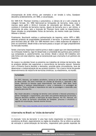 (incorporação de ácido nítrico, por exemplo) e ser levado à ruína, Goodyear
descobriu acidentalmente, em 1840, a vulcanização.

Em 1845 R.W. Thomson inventou o pneumático, a câmara de ar e até a banda de
rodagem ferrada. Em 1850 fabricavam-se brinquedos de borracha, bolas ocas e
maciças (para golfe e tênis).A invenção do velocípede por Michaux, em 1869,
conduziu à invenção da borracha maciça, depois da borracha oca e, por último, à
reinvenção do pneu, pois a invenção de Thomson havia caído no esquecimento.
Payen estudou as propriedades físicas da borracha, do mesmo modo que Graham,
Wiesner e Gérard.

Finalmente, Bouchardt realizou a polimerização do isopreno, entre 1879 e 1882,
obtendo produtos de propriedades semelhantes à borracha. O primeiro pneumático
para bicicleta data de 1830. Em 1895 Michelin teve a idéia audaciosa de adaptar o
pneu ao automóvel. Desde então a borracha passou a ocupar um lugar preponderante
no mercado mundial.

Sendo a borracha importante matéria-prima e dado o papel que vem desempenhando
na civilização moderna, logo foi despertada a curiosidade dos químicos para conhecer
sua composição e, posteriormente, sua síntese. Desde o século XIX trabalhos vem
sido feitos com esse objetivo, logo se esclarecendo que a borracha é um polímero do
isopreno.

Os russos e os alemães foram os pioneiros nos trabalhos de síntese da borracha. Mas
os produtos obtidos não suportaram a concorrência da borracha natural. Somente
com a Primeira Guerra Mundial a Alemanha, premida pelas circunstâncias, teve de
desenvolver a industrialização de seu produto sintético. Foi o marco inicial do grande
desenvolvimento da indústria de borrachas sintéticas, ou elastômeros, no mundo.

    Curiosidade:

    Em 1815, Hancock, um modesto serralheiro, tornou-se um dos maiores fabricantes
    do Reino Unido. Ele havia inventado um colchão de borracha e, associado a Mac
    Intosh, fabricava as famosas capas impermeáveis "mac intosh". Além disso, havia
    descoberto e realizava industrialmente o corte, a laminação e a prensagem da
    borracha. Tinha verificado a importância do calor na prensagem e construído uma
    máquina para este fim.

    Mac Intosh descobriu o emprego da benzina como solvente e Hancock preconizou a
    prévia "mastigação" e aquecimento, para obter uma perfeita dissolução da borracha.
    Hancock descobriu também a fabricação de bolas elásticas. Por fim, Hancock, em
    1842, de posse da borracha vulcanizada de Goodyear, procurou e encontrou o
    segredo da vulcanização, fazendo enorme fortuna.

       Fonte: http://www.mucambo.com.br/novosite/institucional/historiadaborracha.pdf



A borracha no Brasil: os "ciclos da borracha"

O chamado "ciclo da borracha" é uma fase muito importante na história social e
econômica do Brasil, especialmente na região da Amazônia. Ele se refere ao período
de extração e comercialização da borracha, responsável pela grande expansão da



                                                50
             PDS Diadema - Plano de Desenvolvimento Setorial do Plástico e da Borracha
 