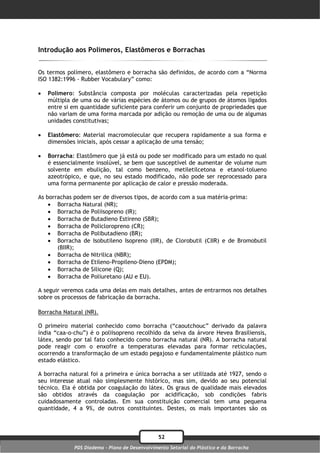 Introdução aos Polímeros, Elastômeros e Borrachas


Os termos polímero, elastômero e borracha são definidos, de acordo com a “Norma
ISO 1382:1996 - Rubber Vocabulary” como:

   Polímero: Substância composta por moléculas caracterizadas pela repetição
    múltipla de uma ou de várias espécies de átomos ou de grupos de átomos ligados
    entre si em quantidade suficiente para conferir um conjunto de propriedades que
    não variam de uma forma marcada por adição ou remoção de uma ou de algumas
    unidades constitutivas;

   Elastômero: Material macromolecular que recupera rapidamente a sua forma e
    dimensões iniciais, após cessar a aplicação de uma tensão;

   Borracha: Elastômero que já está ou pode ser modificado para um estado no qual
    é essencialmente insolúvel, se bem que susceptível de aumentar de volume num
    solvente em ebulição, tal como benzeno, metiletilcetona e etanol-tolueno
    azeotrópico, e que, no seu estado modificado, não pode ser reprocessado para
    uma forma permanente por aplicação de calor e pressão moderada.

As borrachas podem ser de diversos tipos, de acordo com a sua matéria-prima:
     Borracha Natural (NR);
     Borracha de Poliisopreno (IR);
     Borracha de Butadieno Estireno (SBR);
     Borracha de Policloropreno (CR);
     Borracha de Polibutadieno (BR);
     Borracha de Isobutileno Isopreno (IIR), de Clorobutil (CIIR) e de Bromobutil
       (BIIR);
     Borracha de Nitrilica (NBR);
     Borracha de Etileno-Propileno-Dieno (EPDM);
     Borracha de Silicone (Q);
     Borracha de Poliuretano (AU e EU).

A seguir veremos cada uma delas em mais detalhes, antes de entrarmos nos detalhes
sobre os processos de fabricação da borracha.

Borracha Natural (NR).

O primeiro material conhecido como borracha (“caoutchouc” derivado da palavra
índia “caa-o-chu”) é o poliisopreno recolhido da seiva da árvore Hevea Brasiliensis,
látex, sendo por tal fato conhecido como borracha natural (NR). A borracha natural
pode reagir com o enxofre a temperaturas elevadas para formar reticulações,
ocorrendo a transformação de um estado pegajoso e fundamentalmente plástico num
estado elástico.

A borracha natural foi a primeira e única borracha a ser utilizada até 1927, sendo o
seu interesse atual não simplesmente histórico, mas sim, devido ao seu potencial
técnico. Ela é obtida por coagulação do látex. Os graus de qualidade mais elevados
são obtidos através da coagulação por acidificação, sob condições fabris
cuidadosamente controladas. Em sua constituição comercial tem uma pequena
quantidade, 4 a 9%, de outros constituintes. Destes, os mais importantes são os



                                                52
             PDS Diadema - Plano de Desenvolvimento Setorial do Plástico e da Borracha
 