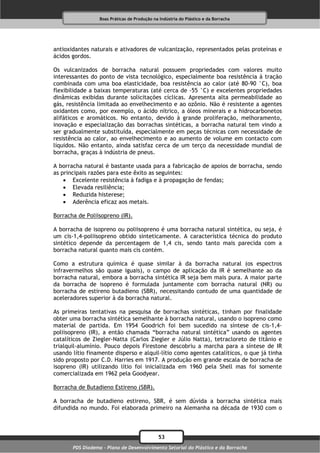 Boas Práticas de Produção na Indústria do Plástico e da Borracha




antioxidantes naturais e ativadores de vulcanização, representados pelas proteínas e
ácidos gordos.

Os vulcanizados de borracha natural possuem propriedades com valores muito
interessantes do ponto de vista tecnológico, especialmente boa resistência à tração
combinada com uma boa elasticidade, boa resistência ao calor (até 80-90 °C), boa
flexibilidade a baixas temperaturas (até cerca de -55 °C) e excelentes propriedades
dinâmicas exibidas durante solicitações cíclicas. Apresenta alta permeabilidade ao
gás, resistência limitada ao envelhecimento e ao ozônio. Não é resistente a agentes
oxidantes como, por exemplo, o ácido nítrico, a óleos minerais e a hidrocarbonetos
alifáticos e aromáticos. No entanto, devido à grande proliferação, melhoramento,
inovação e especialização das borrachas sintéticas, a borracha natural tem vindo a
ser gradualmente substituída, especialmente em peças técnicas com necessidade de
resistência ao calor, ao envelhecimento e ao aumento de volume em contacto com
líquidos. Não entanto, ainda satisfaz cerca de um terço da necessidade mundial de
borracha, graças à indústria de pneus.

A borracha natural é bastante usada para a fabricação de apoios de borracha, sendo
as principais razões para este êxito as seguintes:
     Excelente resistência à fadiga e à propagação de fendas;
     Elevada resiliência;
     Reduzida histerese;
     Aderência eficaz aos metais.

Borracha de Poliisopreno (IR).

A borracha de isopreno ou poliisopreno é uma borracha natural sintética, ou seja, é
um cis-1,4-poliisopreno obtido sinteticamente. A característica técnica do produto
sintético depende da percentagem de 1,4 cis, sendo tanto mais parecida com a
borracha natural quanto mais cis contém.

Como a estrutura química é quase similar à da borracha natural (os espectros
infravermelhos são quase iguais), o campo de aplicação da IR é semelhante ao da
borracha natural, embora a borracha sintética IR seja bem mais pura. A maior parte
da borracha de isopreno é formulada juntamente com borracha natural (NR) ou
borracha de estireno butadieno (SBR), necessitando contudo de uma quantidade de
aceleradores superior à da borracha natural.

As primeiras tentativas na pesquisa de borrachas sintéticas, tinham por finalidade
obter uma borracha sintética semelhante à borracha natural, usando o isopreno como
material de partida. Em 1954 Goodrich foi bem sucedido na síntese de cis-1,4-
poliisopreno (IR), a então chamada “borracha natural sintética” usando os agentes
catalíticos de Ziegler-Natta (Carlos Ziegler e Júlio Natta), tetracloreto de titânio e
trialquil-alumínio. Pouco depois Firestone descobriu a marcha para a síntese de IR
usando lítio finamente disperso e alquil-lítio como agentes catalíticos, o que já tinha
sido proposto por C.D. Harries em 1917. A produção em grande escala de borracha de
isopreno (IR) utilizando lítio foi inicializada em 1960 pela Shell mas foi somente
comercializada em 1962 pela Goodyear.

Borracha de Butadieno Estireno (SBR).

A borracha de butadieno estireno, SBR, é sem dúvida a borracha sintética mais
difundida no mundo. Foi elaborada primeiro na Alemanha na década de 1930 com o



                                              53
       PDS Diadema - Plano de Desenvolvimento Setorial do Plástico e da Borracha
 