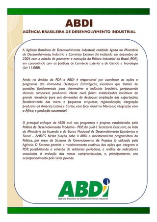 ABDI
AGÊNCIA BRASILEIRA DE DESENVOLVIMENTO INDUSTRIAL



A Agência Brasileira de Desenvolvimento Industrial, entidade ligada ao Ministério
do Desenvolvimento, Indústria e Comércio Exterior, foi instituída em dezembro de
2004 com a missão de promover a execução da Política Industrial do Brasil (PDP),
em consonância com as políticas de Comércio Exterior e de Ciência e Tecnologia
(Lei 11.080).


Ainda no âmbito da PDP, a ABDI é responsável por coordenar as ações e
p og
programas dos chamados Destaques Estratégicos, iniciativas que tratam de
           s      c      dos est q es st tég cos, c t s q e t t
questões fundamentais para desenvolver a indústria brasileira, perpassando
diversos complexos produtivos. Neste nível, foram estabelecidas iniciativas de
grande relevância para seis dimensões de destaque: ampliação das exportações;
fortalecimento das micro e pequenas empresas; regionalização; integração
produtiva da América Latina e Caribe, com foco inicial no Mercosul; integração com
a África; e produção sustentável
                     sustentável.


O principal enfoque da ABDI está nos programas e projetos estabelecidos pela
Política de Desenvolvimento Produtivo - PDP, da qual é Secretaria Executiva, ao lado
do Ministério da Fazenda e do Banco Nacional de Desenvolvimento Econômico e
Social – BNDES Nesta função cabe à ABDI o monitoramento programático da
           BNDES.        função,
Política, por meio do Sistema de Gerenciamento de Projetos já utilizado pela
Agência. O Sistema permite o monitoramento contínuo das ações que integram a
PDP, possibilitando a emissão de relatórios periódicos, a análise de indicadores
associados à evolução das metas compromissadas, e, principalmente, seu
acompanhamento pelo setor privado.
 