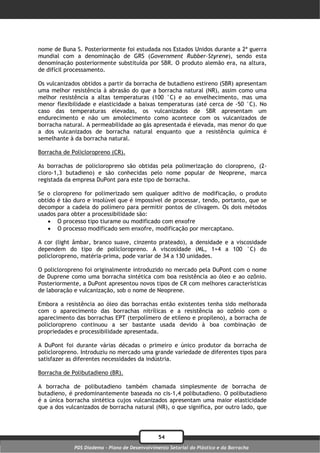 nome de Buna S. Posteriormente foi estudada nos Estados Unidos durante a 2ª guerra
mundial com a denominação de GRS (Government Rubber-Styrene), sendo esta
denominação posteriormente substituída por SBR. O produto alemão era, na altura,
de difícil processamento.

Os vulcanizados obtidos a partir da borracha de butadieno estireno (SBR) apresentam
uma melhor resistência à abrasão do que a borracha natural (NR), assim como uma
melhor resistência a altas temperaturas (100 °C) e ao envelhecimento, mas uma
menor flexibilidade e elasticidade a baixas temperaturas (até cerca de -50 °C). No
caso das temperaturas elevadas, os vulcanizados de SBR apresentam um
endurecimento e não um amolecimento como acontece com os vulcanizados de
borracha natural. A permeabilidade ao gás apresentada é elevada, mas menor do que
a dos vulcanizados de borracha natural enquanto que a resistência química é
semelhante à da borracha natural.

Borracha de Policloropreno (CR).

As borrachas de policloropreno são obtidas pela polimerização do cloropreno, (2-
cloro-1,3 butadieno) e são conhecidas pelo nome popular de Neoprene, marca
registada da empresa DuPont para este tipo de borracha.

Se o cloropreno for polimerizado sem qualquer aditivo de modificação, o produto
obtido é tão duro e insolúvel que é impossível de processar, tendo, portanto, que se
decompor a cadeia do polímero para permitir pontos de clivagem. Os dois métodos
usados para obter a processibilidade são:
     O processo tipo tiurame ou modificado com enxofre
     O processo modificado sem enxofre, modificação por mercaptano.

A cor (light âmbar, branco suave, cinzento prateado), a densidade e a viscosidade
dependem do tipo de policloropreno. A viscosidade (ML, 1+4 a 100 °C) do
policloropreno, matéria-prima, pode variar de 34 a 130 unidades.

O policloropreno foi originalmente introduzido no mercado pela DuPont com o nome
de Duprene como uma borracha sintética com boa resistência ao óleo e ao ozônio.
Posteriormente, a DuPont apresentou novos tipos de CR com melhores características
de laboração e vulcanização, sob o nome de Neoprene.

Embora a resistência ao óleo das borrachas então existentes tenha sido melhorada
com o aparecimento das borrachas nitrílicas e a resistência ao ozônio com o
aparecimento das borrachas EPT (terpolímero de etileno e propileno), a borracha de
policloropreno continuou a ser bastante usada devido à boa combinação de
propriedades e processibilidade apresentada.

A DuPont foi durante várias décadas o primeiro e único produtor da borracha de
policloropreno. Introduziu no mercado uma grande variedade de diferentes tipos para
satisfazer as diferentes necessidades da indústria.

Borracha de Polibutadieno (BR).

A borracha de polibutadieno também chamada simplesmente de borracha de
butadieno, é predominantemente baseada no cis-1,4 polibutadieno. O polibutadieno
é a única borracha sintética cujos vulcanizados apresentam uma maior elasticidade
que a dos vulcanizados de borracha natural (NR), o que significa, por outro lado, que




                                                54
             PDS Diadema - Plano de Desenvolvimento Setorial do Plástico e da Borracha
 