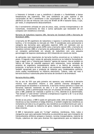 Boas Práticas de Produção na Indústria do Plástico e da Borracha




a histeresis é limitada e que a resistência à abrasão e a flexibilidade a baixas
temperaturas são superiores. Têm uma resistência ao calor superior à dos
vulcanizados de NR e semelhante à dos vulcanizados de SBR. Por outro lado, a
aderência ao solo de misturas com cerca de 50-60% de BR é bastante baixa, o que,
por vezes, é completamente desaconselhável.

Ela é normalmente utilizada em piso de pneus, solas, correias transportadoras e de
transmissão, revestimento de rolos e outras aplicações que necessitem de um
composto com resistência à reversão.

Borracha de Isobutileno Isopreno (IIR), Borracha de Clorobutil (CIIR) e Borracha de
Bromobutil (BIIR).

A borracha de IIR copolímero de isobutileno e isopreno é conhecida como borracha
butílica, e foi introduzida no mercado em 1942. É considerada como pertencente à
categoria das borrachas para aplicações especiais (SPR) em contraste com as
borrachas para aplicações gerais (GPR) como a borracha natural (NR), a borracha de
butadieno estireno (SBR) e a borracha de polibutadieno (BR). A borracha butílica é
um composto polimerizado em solução de isobutileno com uma pequena
percentagem de isopreno catalizada por AlCl3 dissolvido em cloreto de metilo.

As aplicações mais importantes da borracha butílica encontram-se na indústria de
pneus. O segundo maior campo de aplicação encontra-se na indústria farmacêutica.
Logo a seguir vem a “chewing gum industry” (gomas de mascar). Usa-se também no
fabrico de folhas de reduzida espessura para isolamentos, numa variedade de
produtos de engenharia nomeadamente apoios e no fabrico de vestuário de
protecção. A borracha de butil, devido à sua excelente capacidade de vedação, é
também apropriada para a produção de vedantes para condensadores químicos,
muito usados mundialmente na indústria electrónica. Todavia, cada vez mais a
borracha butílica é substituída pelas borrachas de clorobutil e de bromobutil.

Borracha Nitrilica (NBR).

Foi no ano de 1931 que pela primeira vez apareceu uma referência à borracha
nitrilica num documento relativo a uma patente francesa abrangendo a
polimerização de butadieno e acrilonitrilo. A borracha nitrílica pertence à classe das
borrachas especiais resistentes ao óleo e é um copolímero de butadieno e
acrilonitrilo, sendo a polimerização feita por um processo de emulsão, como o usado
para o SBR, podendo ser realizada a quente ou a frio, obtendo-se os denominados,
“hot nitriles” e “cold nitriles” conforme a temperatura é superior a 30 °C ou se situa
entre 5 °C e 30 °C, respectivamente.

Devido ao seu preço, o NBR é usado em aplicações onde, além de boas propriedades
mecânicas ou boa resistência à fadiga dinâmica, é também exigida boa resistência ao
inchamento em óleo e/ou em gasolina, boa resistência ao envelhecimento por calor e
à abrasão. É utilizado na indústria em geral, indústria automóvel e no sector dos
óleos minerais.

O NBR é tipicamente usado em “o-rings” estáticos, membranas, foles, tubos e
mangueiras quer para aplicações hidráulicas ou pneumáticas quer para transporte de
hidrocarbonetos alifáticos (propano e butano), correias transportadoras, material de
fricção, cobertura de rolos para diversos fins especialmente para as indústrias de




                                              55
       PDS Diadema - Plano de Desenvolvimento Setorial do Plástico e da Borracha
 
