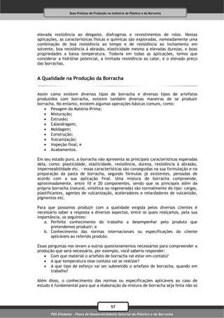 Boas Práticas de Produção na Indústria do Plástico e da Borracha




elevada resistência ao desgaste, diafragmas e revestimentos de rolos. Nestas
aplicações, as características físicas e químicas são exploradas, nomeadamente uma
combinação de boa resistência ao tempo e de resistência ao inchamento em
solvente, boa resistência à abrasão, elasticidade mesmo a elevadas durezas, e boas
propriedades a baixa temperatura. Todavia em todas as aplicações, temos que
considerar a hidrólise potencial, a limitada resistência ao calor, e o elevado preço
das borrachas.


A Qualidade na Produção da Borracha


Assim como existem diversos tipos de borracha e diversos tipos de artefatos
produzidos com borracha, existem também diversas maneiras de se produzir
borracha. No entanto, existem algumas operações básicas comuns, como:
     Pesagem da Matéria-Prima;
     Misturação;
     Extrusão;
     Calandragem;
     Moldagem;
     Construção;
     Vulcanização;
     Inspeção final; e
     Acabamentos.

Em seu estado puro, a borracha não apresenta as principais características esperadas
dela, como: plasticidade, elasticidade, resistência, dureza, resistência à abrasão,
impermeabilidade etc. - essas características são conseguidas na sua formulação e na
preparação da pasta de borracha, segundo fórmulas já existentes, pensadas de
acordo com a sua aplicação final. Uma mistura de borracha compreende,
aproximadamente, entre 10 e 20 componentes, sendo que os principais além da
própria borracha (natural, sintética ou regenerada) são normalmente do tipo: cargas,
plastificantes, agentes de vulcanização, aceleradores e retardadores de vulcanizão,
pigmentos etc.

Para que possamos produzir com a qualidade exigida pelos diversos clientes é
necessário saber a resposta a diversos aspectos, entre os quais realçamos, pela sua
importância, os seguintes:
   a. Perfeito conhecimento do trabalho a desempenhar pelo produto que
       pretendemos produzir; e
   b. Conhecimento das normas internacionais ou especificações do cliente
       aplicáveis ao referido produto.

Essas perguntas nos levam a outros questionamentos necessários para compreender a
produção que será necessária, por exemplo, você saberia responder:
     Com que material o artefato de borracha vai estar em contato?
     A que temperatura esse contato vai se realizar?
     A que tipo de esforço vai ser submetido o artefato de borracha, quando em
       trabalho?

Além disso, o conhecimento das normas ou especificações aplicáveis ao caso de
estudo é fundamental para que a elaboração da mistura de borracha seja feita não só




                                              57
       PDS Diadema - Plano de Desenvolvimento Setorial do Plástico e da Borracha
 