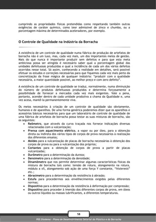 cumprindo as propriedades físicas pretendidas como respeitando também outras
exigências de caráter químico, como teor admissível de zinco e chumbo, ou a
porcentagem máxima de determinados aceleradores, por exemplo.


O Controle de Qualidade na Indústria da Borracha


A existência de um controle de qualidade numa fábrica de produção de artefatos de
borracha não é um luxo, mas, cada vez mais, um dos importantes meios de gestão.
Mais do que nunca é importante produzir sem defeitos e para que esta meta
ambiciosa possa ser atingida é necessário saber qual a porcentagem global das
unidades defeituosas produzidas e qual a incidência de cada um dos vários defeitos
ocorridos nesse total. Só assim, conhecendo a realidade em detalhes, será possível
efetuar os estudos e correções necessárias para que fiquemos cada vez mais perto da
concretização da frase mágica de qualquer indústria: “produzir com a qualidade
necessária, a maior quantidade possível, ao melhor preço e com zero defeito”.

A existência de um controle de qualidade se traduz, normalmente, numa diminuição
do número de produtos defeituosos produzidos e determina forçosamente a
possibilidade de fornecer a mercados cada vez mais exigentes. Vale a pena,
portanto, acender dentro de cada unidade produtiva a chama da Qualidade e, uma
vez acesa, mantê-la permanentemente viva.

Os meios necessários à criação de um controle de qualidade são obviamente,
humanos e de aparelhos. De uma forma genérica poderemos dizer que os aparelhos e
acessórios básicos necessários para que um laboratório de controle de qualidade de
uma fábrica de artefatos de borracha possa testar as suas misturas de borracha, são
os seguintes:
     Reômetro, que através da curva traçada nos fornece indicações diversas
       relacionadas com a vulcanização;
     Prensa com aquecimento elétrico, a vapor ou por óleo, para a obtenção
       direta ou indireta dos vários tipos de corpos de prova necessários à realização
       dos diferentes ensaios;
     Moldes para a vulcanização de placas de borracha necessárias à obtenção dos
       corpos de prova ou para a vulcanização dos próprios;
     Cortantes para a obtenção de corpos de prova a partir de placas
       vulcanizadas;
     Durômetro para a determinação da dureza;
     Densímetro para a determinação da densidade;
     Dinamômetro que nos permite determinar algumas características físicas da
       mistura de borracha tais como: tensão de rotura, alongamento na rotura,
       módulo a x%, alongamento sob ação de uma força Y constante, “histeresis”
       etc.;
     Abrasímetro para a determinação da resistência à abrasão;
     Estufa para procedermos aos envelhecimentos exigidos pelas diferentes
       normas;
     Dispositivo para a determinação da resistência à deformação por compressão;
     Dispositivo para proceder à imersão dos diferentes corpos de prova, em óleos
       ou outros líquidos ou massas lubrificantes, a diferentes temperaturas.




                                                58
             PDS Diadema - Plano de Desenvolvimento Setorial do Plástico e da Borracha
 