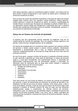 Boas Práticas de Produção na Indústria do Plástico e da Borracha




Além desses aparelhos, pode ser aconselháveis adquirir também, uma câmara de frio
para ensaios a baixas temperaturas e uma câmara de ozônio para a realização de
ensaios de resistência ao ozônio.

Face ao preço de muitos dos aparelhos necessários à execução de alguns dos ensaios
exigidos pelos clientes como, por exemplo, ensaios dinâmicos, ensaios elétricos,
ensaios químicos e ensaios de resistência ao ozônio, há sempre a possibilidade de
mandar efetuar os ensaios que não possam ser realizados na própria unidade fabril, a
um laboratório exterior desde que devidamente credenciado para que o relatório
emitido seja considerado válido pelo cliente em questão. Aconselhamos, portanto, o
uso exclusivo de laboratórios certificados.


Esboço de um Sistema de Controle de Qualidade

O esquema que será apresentado tentará responder às exigências reais de um
sistema global de controle de qualidade. Ele é um esquema simples, genérico e de
partida, o qual terá que, obrigatoriamente, de ser adaptado.

Um sistema de qualidade deve ser montado de modo a garantir que qualquer artefato
de borracha é obtido usando sempre o mesmo circuito produtivo, devidamente
identificado e pormenorizado fase a fase, as mesmas matérias-primas e/ou
materiais, independentemente do intervalo de tempo decorrido entre dois lotes de
produção sucessivos.

De uma forma geral, qualquer artefato de borracha é produzido utilizando somente
ou não, borracha e passando por várias fases de fabricação. A mistura de borracha
usada e, à qual deve corresponder uma especificação técnica, é constituída por
determinadas matérias-primas que são previamente pesadas e misturadas. As
diferentes fases de fabricação para as quais deve existir também a respectiva
especificação técnica são de uma forma geral:
     Pesagem de matérias-primas;
     Misturação;
     Calandragem e/ou extrusão;
     Vulcanização;
     Acabamento;
     Inspeção;
     Expedição.

Você deve pensar em uma forma de elaborar um sistema de controle de qualidade
que permita, a partir da identificação da referência do artefato de borracha a ser
produzido e da data do seu envio ao cliente, localizar, entre várias coisas, a data e
turno de produção, localizar a data de execução da mistura de borracha usada nessa
produção e localizar os diversos números de lotes de cada uma das diferentes
matérias-primas usadas e constituintes da referida mistura de borracha.
Pretendemos, pois, um sistema que nos possibilite seguir a totalidade do percurso do
artefato de borracha produzido desde o seu início, isto é, desde a pesagem das
matérias-primas necessárias à execução da mistura de borracha pretendida, usando a
rastreabilidade.




                                              59
       PDS Diadema - Plano de Desenvolvimento Setorial do Plástico e da Borracha
 