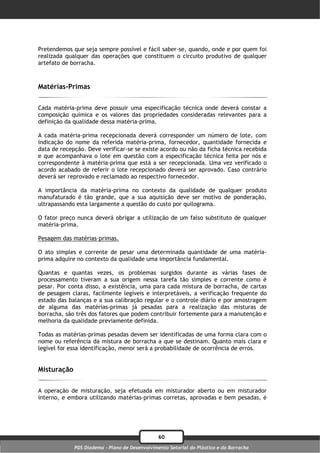 Pretendemos que seja sempre possível e fácil saber-se, quando, onde e por quem foi
realizada qualquer das operações que constituem o circuito produtivo de qualquer
artefato de borracha.



Matérias-Primas

Cada matéria-prima deve possuir uma especificação técnica onde deverá constar a
composição química e os valores das propriedades consideradas relevantes para a
definição da qualidade dessa matéria-prima.

A cada matéria-prima recepcionada deverá corresponder um número de lote, com
indicação do nome da referida matéria-prima, fornecedor, quantidade fornecida e
data de recepção. Deve verificar-se se existe acordo ou não da ficha técnica recebida
e que acompanhava o lote em questão com a especificação técnica feita por nós e
correspondente à matéria-prima que está a ser recepcionada. Uma vez verificado o
acordo acabado de referir o lote recepcionado deverá ser aprovado. Caso contrário
deverá ser reprovado e reclamado ao respectivo fornecedor.

A importância da matéria-prima no contexto da qualidade de qualquer produto
manufaturado é tão grande, que a sua aquisição deve ser motivo de ponderação,
ultrapassando esta largamente a questão do custo por quilograma.

O fator preço nunca deverá obrigar a utilização de um falso substituto de qualquer
matéria-prima.

Pesagem das matérias-primas.

O ato simples e corrente de pesar uma determinada quantidade de uma matéria-
prima adquire no contexto da qualidade uma importância fundamental.

Quantas e quantas vezes, os problemas surgidos durante as várias fases de
processamento tiveram a sua origem nessa tarefa tão simples e corrente como é
pesar. Por conta disso, a existência, uma para cada mistura de borracha, de cartas
de pesagem claras, facilmente legíveis e interpretáveis, a verificação frequente do
estado das balanças e a sua calibração regular e o controle diário e por amostragem
de alguma das matérias-primas já pesadas para a realização das misturas de
borracha, são três dos fatores que podem contribuir fortemente para a manutenção e
melhoria da qualidade previamente definida.

Todas as matérias-primas pesadas devem ser identificadas de uma forma clara com o
nome ou referência da mistura de borracha a que se destinam. Quanto mais clara e
legível for essa identificação, menor será a probabilidade de ocorrência de erros.


Misturação

A operação de misturação, seja efetuada em misturador aberto ou em misturador
interno, e embora utilizando matérias-primas corretas, aprovadas e bem pesadas, é




                                                60
             PDS Diadema - Plano de Desenvolvimento Setorial do Plástico e da Borracha
 