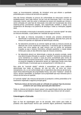 Boas Práticas de Produção na Indústria do Plástico e da Borracha




capaz, se incorretamente realizada, de introduzir erros que afetem a qualidade
pretendida para a mistura de borracha em questão.

Uma das formas utilizadas na procura da uniformidade da misturação consiste no
estabelecimento, para cada mistura, do seu ciclo de misturação. Este, e no caso do
misturador interno, além de conter a indicação do número de rotações por minuto a
serem utilizadas em cada fase de misturação e da ordem de incorporação das várias
matérias-primas previamente pesadas, terá especificado também o tempo e/ou
temperatura de descarga e/ou potência de descarga e todas as indicações julgadas
úteis.

Uma vez terminada a misturação é necessário proceder ao “controle rápido” de todas
as misturas efetuadas, o qual poderá ser realizado da seguinte forma:

   a. De todas as misturas executadas é retirada uma amostra devidamente
      identificada e numerada que é enviada ao laboratório, devendo ficar junto da
      mistura em questão um duplicado da identificação referida;

   b. No laboratório procede-se ao controle rápido de todas as misturas através da
      obtenção das curvas reométricas respectivas. É necessário que no laboratório
      exista uma curva padrão de cada mistura com os limites de aceitação
      traçados ou que o sistema informático utilizado possibilite a criação desses
      limites para cada um dos diferentes tipos de misturas existentes;

   c. No laboratório deverá ser determinada a dureza da amostra enviada, sendo
      essa determinação efetuada ou usando a “pastilha” resultante da obtenção da
      curva reométrica ou usando o corpo de prova aconselhado pela norma da
      determinação da dureza da borracha. Todos os dados correspondentes a todas
      as amostras chegadas ao laboratório devem ser registrados (tendo como base
      a identificação e numeração que as acompanharam e referidas em a).

Para além do “controle rápido” referido é aconselhável que numa cadência
determinada (em todas as misturas, de três em três, de cinco em cinco,
mensalmente, etc.) e em conformidade com a importância das misturas de borracha,
sejam feitas determinações das propriedades físicas, tais como “modulus”, tensão de
rotura, dureza e densidade, ou qualquer outra propriedade que seja relevante para a
mistura de borracha em questão.

O “controle rápido” das misturas de borracha só produzirá o efeito pretendido se for
totalmente respeitado o seguinte princípio geral:

 “Nenhuma mistura de borracha pode ser utilizada em qualquer fase do processo
           produtivo sem que esteja aprovada pelo laboratório”.

Todas as misturas de borracha devem possuir uma especificação técnica que deverá
conter todas as propriedades e respectivos valores que essa mistura tem de cumprir.


Calandragem e Extrusão

Quer na fase de calandragem quer na de extrusão, deve existir para todos os
produtos uma especificação técnica que contenha alguns parâmetros importantes



                                              61
       PDS Diadema - Plano de Desenvolvimento Setorial do Plástico e da Borracha
 