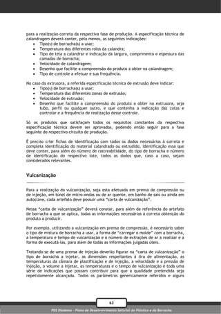 para a realização correta da respectiva fase de produção. A especificação técnica de
calandragem deverá conter, pelo menos, as seguintes indicações:
     Tipo(s) de borracha(s) a usar;
     Temperatura dos diferentes rolos da calandra;
     Tipo de tela a calandrar e indicação da largura, comprimento e espessura das
       camadas de borracha;
     Velocidade de calandragem;
     Desenho que facilite a compreensão do produto a obter na calandragem;
     Tipo de controle a efetuar e sua frequência.

No caso da extrusora, a referida especificação técnica de extrusão deve indicar:
    Tipo(s) de borracha(s) a usar;
    Temperatura das diferentes zonas de extrusão;
    Velocidade de extrusão;
    Desenho que facilite a compreensão do produto a obter na extrusora, seja
       tubo, perfil ou qualquer outro, e que contenha a indicação das cotas e
       controlar e a frequência de realização desse controle.

Só os produtos que satisfaçam todos os requisitos constantes da respectiva
especificação técnica devem ser aprovados, podendo então seguir para a fase
seguinte do respectivo circuito de produção.

É preciso criar fichas de identificação com todos os dados necessários à correta e
completa identificação do material calandrado ou extrudido, identificação essa que
deve conter, para além do número de rastreabilidade, do tipo de borracha e número
de identificação do respectivo lote, todos os dados que, caso a caso, sejam
considerados relevantes.


Vulcanização

Para a realização da vulcanização, seja esta efetuada em prensa de compressão ou
de injeção, em túnel de micro-ondas ou de ar quente, em banho de sais ou ainda em
autoclave, cada artefato deve possuir uma “carta de vulcanização”.

Nessa “carta de vulcanização” deverá constar, para além da referência do artefato
de borracha a que se aplica, todas as informações necessárias à correta obtenção do
produto a produzir.

Por exemplo, utilizando a vulcanização em prensa de compressão, é necessário saber
o tipo de mistura de borracha a usar, a forma de “carregar o molde” com a borracha,
a temperatura e tempo de vulcanização e o número de extrações de ar a realizar e a
forma de executá-las, para além de todas as informações julgadas úteis.

Tratando-se de uma prensa de injeção deverão figurar na “carta de vulcanização” o
tipo de borracha a injetar, as dimensões respeitantes à tira de alimentação, as
temperaturas da câmara de plastificação e de injeção, a velocidade e a pressão de
injeção, o volume a injetar, as temperaturas e o tempo de vulcanização e toda uma
série de indicações que possam contribuir para que a qualidade pretendida seja
repetidamente alcançada. Todos os parâmetros genericamente referidos e alguns




                                                62
             PDS Diadema - Plano de Desenvolvimento Setorial do Plástico e da Borracha
 