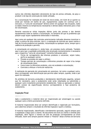 Boas Práticas de Produção na Indústria do Plástico e da Borracha




outros não referidos dependem obviamente do tipo de prensa utilizada, da peça a
produzir e do tipo de construção do molde utilizado.

Se a vulcanização for realizada em túnel de micro-ondas, em túnel de ar quente ou
ainda por imersão em banho de sais, equipamentos usados em contínuo com a
extrusora, a “carta de vulcanização” deverá conter em qualquer das situações, todos
os dados relativos às temperaturas necessárias e demais dados relevantes para a fase
da vulcanização.

Deverão executar-se várias inspeções diárias junto das prensas e dos demais
equipamentos onde se realiza a vulcanização, na tentativa de que os problemas que
possam surgir sejam rapidamente detectados e resolvidos.

Aqui como em qualquer dos controles anteriormente indicados devemos incentivar e
exigir a prática do auto-controle, isto é, a realização do controle por quem realiza a
fase do circuito produtivo em questão, vulcanização ou qualquer outra, sempre que a
cadência da produção o permita.

A vulcanização em autoclave é, ainda hoje, um processo muito utilizado. Também
aqui e para que a qualidade pretendida seja alcançada constantemente é necessário
que a respectiva “carta de vulcanização” contenha indicações sobre:
    Forma de carregamento dos diversos produtos a vulcanizar, sejam tubos,
       perfis ou quaisquer outros;
    Pressão ou pressões de vapor a utilizar;
    Tempos parciais de vulcanização a diferentes pressões de vapor e/ou tempo
       de vulcanização total;
    Como tratar os diferentes produtos, uma vez acabada a vulcanização;
    Controles a efetuar e forma de realizá-los.

À realização da operação de vulcanização em autoclave, tal como a qualquer outra,
deve corresponder uma identificação que permita saber sempre, quando, onde e por
quem foi realizada.

Os artefatos de borracha produzidos e devidamente identificados seguirão, sempre
que for necessário, para o acabamento onde serão rebarbados ou submetidos a
qualquer outro tratamento previamente estabelecido. Todas as operações a realizar
devem constar da especificação técnica correspondente à fase produtiva de
acabamento.


Inspeção Final

Após o acabamento o material deve ser inspecionado por amostragem ou usando
qualquer outro critério previamente definido.

O material inspecionado deve ser sempre identificado e registrado por formulário,
para sabermos sempre o resultado da referida inspeção e quem a realizou.

O material inspecionado, identificado e devidamente aprovado, seguirá sempre para
a expedição e daqui para o cliente. No documento de envio ao cliente e emitido pela
expedição, deve figurar o número do lote de produção correspondente ao envio
efetuado. Assim será sempre possível refazer a “história” desse artefato de borracha



                                              63
       PDS Diadema - Plano de Desenvolvimento Setorial do Plástico e da Borracha
 