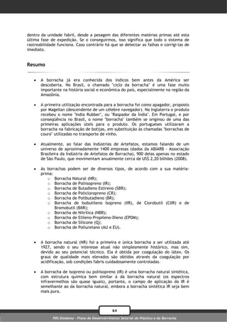 dentro da unidade fabril, desde a pesagem das diferentes matérias primas até esta
última fase de expedição. Se o conseguirmos, isso significa que todo o sistema de
rastreabilidade funciona. Caso contrário há que se detectar as falhas e corrigi-las de
imediato.


Resumo


      A borracha já era conhecida dos índicos bem antes da América ser
       descoberta. No Brasil, o chamado "ciclo da borracha" é uma fase muito
       importante na história social e econômica do país, especialmente na região da
       Amazônia.

      A primeira utilização encontrada para a borracha foi como apagador, proposto
       por Magellan (descendente de um célebre navegador). Na Inglaterra o produto
       recebeu o nome "India Rubber", ou "Raspador da Índia". Em Portugal, e por
       conseqüência no Brasil, o nome "borracha" também se originou de uma das
       primeiras aplicações úteis para o produto. Os portugueses utilizaram a
       borracha na fabricação de botijas, em substituição às chamadas "borrachas de
       couro" utilizadas no transporte de vinho.

      Atualmente, ao falar das Indústrias de Artefatos, estamos falando de um
       universo de aproximadamente 1400 empresas (dados da ABIARB - Associação
       Brasileira da Indústria de Artefatos de Borracha), 900 delas apenas no estado
       de São Paulo, que movimentam anualmente cerca de US$ 2,20 bilhões (2008).

      As borrachas podem ser de diversos tipos, de acordo com a sua matéria-
       prima:
          o Borracha Natural (NR);
          o Borracha de Poliisopreno (IR);
          o Borracha de Butadieno Estireno (SBR);
          o Borracha de Policloropreno (CR);
          o Borracha de Polibutadieno (BR);
          o Borracha de Isobutileno Isopreno (IIR), de Clorobutil (CIIR) e de
              Bromobutil (BIIR);
          o Borracha de Nitrilica (NBR);
          o Borracha de Etileno-Propileno-Dieno (EPDM);
          o Borracha de Silicone (Q);
          o Borracha de Poliuretano (AU e EU).


      A borracha natural (NR) foi a primeira e única borracha a ser utilizada até
       1927, sendo o seu interesse atual não simplesmente histórico, mas sim,
       devido ao seu potencial técnico. Ela é obtida por coagulação do látex. Os
       graus de qualidade mais elevados são obtidos através da coagulação por
       acidificação, sob condições fabris cuidadosamente controladas.

      A borracha de isopreno ou poliisopreno (IR) é uma borracha natural sintética,
       com estrutura química bem similar à da borracha natural (os espectros
       infravermelhos são quase iguais), portanto, o campo de aplicação da IR é
       semelhante ao da borracha natural, embora a borracha sintética IR seja bem
       mais pura.



                                                64
             PDS Diadema - Plano de Desenvolvimento Setorial do Plástico e da Borracha
 