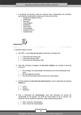 Boas Práticas de Produção na Indústria do Plástico e da Borracha




      A produção da borracha pode ter diversas fases, dependendo dos artefatos
       que estamos necessitando, sendo que as mais comuns são:
          o Pesagem da Matéria-Prima;
          o Misturação;
          o Extrusão;
          o Calandragem;
          o Moldagem;
          o Construção;
          o Vulcanização;
          o Inspeção final; e
          o Acabamentos.




Exercícios

1. Assinale a opção correta:

   a. Até 1927, o único tipo de borracha conhecido e utilizado era?

       (   )   A borracha de Silicone (Q)
       (   )   A borracha Natural (NR).
       (   )   A borracha de Poliisopreno (IR)


   b. Uma das principais vantagens da borracha sintética em relação à borracha
      natural é:

       (   )   Ela consegue ter propriedades semelhantes com uma composição mais
               pura.
       (   )   Ela não depende do látex.
       (   )   Ela não precisa passar pelo processo da vulcanização.


   c. O nome popular da borracha de policloropreno, marca registrada da empresa
      DuPont é:

       (   )   Lycra
       (   )   Elastex
       (   )   Neoprene


   d. Para a realização da vulcanização, seja esta efetuada em prensa de
      compressão ou de injeção, em túnel de micro-ondas ou de ar quente, em
      banho de sais ou ainda em autoclave, cada artefato deve possuir:

       (   )   Uma “carta de vulcanização”.
       (   )   Uma “norma de vulcanização”.



                                              65
       PDS Diadema - Plano de Desenvolvimento Setorial do Plástico e da Borracha
 
