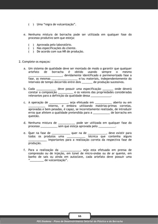 (   )   Uma “regra de vulcanização”.


   e. Nenhuma mistura de borracha pode ser utilizada em qualquer fase do
      processo produtivo sem que esteja:

      (   )   Aprovada pelo laboratório.
      (   )   Nas especificações do cliente.
      (   )   De acordo com sua NR de produção.


2. Complete os espaços:

   a. Um sistema de qualidade deve ser montado de modo a garantir que qualquer
      artefato    de   borracha    é    obtido    usando    sempre    o    mesmo
      ______________________, devidamente identificado e pormenorizado fase a
      fase, as mesmas _________________ e/ou materiais, independentemente do
      intervalo de tempo decorrido entre dois _______ de produção sucessivos.

   b. Cada _____________ deve possuir uma especificação _______ onde deverá
      constar a composição __________ e os valores das propriedades consideradas
      relevantes para a definição da qualidade dessa _____________.

   c. A operação de ____________, seja efetuada em ___________ aberto ou em
      ___________ interno, e embora utilizando matérias-primas corretas,
      aprovadas e bem pesadas, é capaz, se incorretamente realizada, de introduzir
      erros que afetem a qualidade pretendida para a ___________ de borracha em
      questão.

   d. Nenhuma mistura de ___________ pode ser utilizada em qualquer fase do
      processo ___________ sem que esteja aprovada pelo ___________.

   e. Quer na fase de ____________ quer na de ____________, deve existir para
      todos os produtos uma ____________ técnica que contenha alguns
      ____________ importantes para a realização correta da respectiva fase de
      produção.

   f. Para a realização da _____________, seja esta efetuada em prensa de
      compressão ou de injeção, em túnel de micro-ondas ou de ar quente, em
      banho de sais ou ainda em autoclave, cada artefato deve possuir uma
      “_________ de vulcanização”.




                                                 66
              PDS Diadema - Plano de Desenvolvimento Setorial do Plástico e da Borracha
 