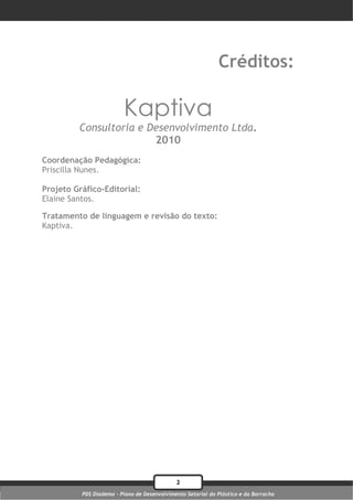 Créditos:

                         Kaptiva
         Consultoria e Desenvolvimento Ltda.
                        2010
Coordenação Pedagógica:
Priscilla Nunes.

Projeto Gráfico-Editorial:
Elaine Santos.

Tratamento de linguagem e revisão do texto:
Kaptiva.




                                             2
          PDS Diadema - Plano de Desenvolvimento Setorial do Plástico e da Borracha
 