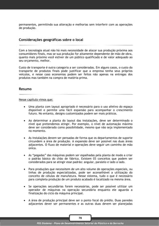permanentes, permitindo sua alteração e melhorias sem interferir com as operações
de produção.



Considerações geográficas sobre o local

Com a tecnologia atual não há mais necessidade de alocar sua produção próxima aos
consumidores finais, mas se sua produção for altamente dependente de mão de obra,
quanto mais próximo você estiver de um público qualificado e de valor adequado ao
seu orçamento, melhor.

Custo de transporte é outra categoria a ser consideradas. Em alguns casos, o custo do
transporte de produtos finais pode justificar que a empresa tenha seus próprios
veículos, e nesse caso economias podem ser feitos não apenas na entregas dos
produtos mas também na compra de matéria-prima.


Resumo

Nesse capítulo vimos que:

      Uma planta com layout apropriado é necessário para o uso afetivo do espaço
       disponível e permite uma fácil expansão para acompanhar o crescimento
       futuro. No entanto, designs customizados podem ser mais práticos.

      Ao determinar a planta do layout das instalações, deve ser determinado o
       nível que pretendemos atingir. Por exemplo, o nível de automação máximo
       deve ser considerado como possibilidade, mesmo que não seja implementado
       no momento.

      As instalações devem ser pensadas de forma que os departamentos de suporte
       circundem a área de produção. A expansão deve ser possível nas duas áreas
       adjacentes. O fluxo de material e operações deve seguir um caminho de mão
       única.

      As “pegadas” das máquinas podem ser espalhadas pela planta de modo a criar
       o padrão básico do chão de fábrica. Existem 03 conceitos que podem ser
       considerados para se atingir esse padrão: angular, paralelo e lado a lado.

      Para produções que necessitem de um alto volume de operações especiais, ou
       linhas de produção especializadas, pode ser aconselhável a utilização do
       conceito de células de manufatura. Nesse sistema, tudo o que é necessário
       para completa produção de um produto acabado é localizado na mesma área.

      Se operações secundárias forem necessárias, pode ser possível utilizar um
       operador de máquinas na operação secundária enquanto ele aguarda a
       finalização do ciclo da máquina principal.

      A área de produção principal deve ser o ponto focal do prédio. Duas paredes
       adjacentes dever ser permanentes e as outras duas devem ser planejadas



                                                78
             PDS Diadema - Plano de Desenvolvimento Setorial do Plástico e da Borracha
 