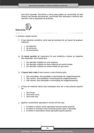 Boas Práticas de Produção na Indústria do Plástico e da Borracha




       para fácil expansão. Escritórios e outras salas podem ser construídas do lado
       exterior das paredes permanentes, permitindo fácil alteração e melhoria sem
       interferir com as operações de produção.




Exercícios

1. Assinale a opção correta:

   f. O que devemos considerar como base da produção de um layout de qualquer
      indústria?

       (   )   As máquinas
       (   )   As estruturas
       (   )   Os funcionários


   g. No layout paralelo de maquinaria há uma tendência a deixar as máquinas
      bem separadas. Isto impede que:

       (   )   Um operador trabalhe em uma máquina.
       (   )   Um operador trabalhe em duas máquinas ao mesmo tempo.
       (   )   Um operador trabalhe ao mesmo tempo em que outro.


   h. O layout lado a lado é mais comum e mais eficiente para:

       (   )   Alta velocidade, alta qualidade e maximização de congestionamento.
       (   )   Alto volume, alta qualidade e minimização de congestionamento.
       (   )   Alto volume, alta velocidade e minimização de congestionamento.


   i. O fluxo de materiais dentro das instalações deve ser o mais próximo possível
      de:

       (   )   Um círculo.
       (   )   Uma linha curva.
       (   )   Uma linha reta.


   j. Quanto a automatizar operações é correto afirmar que:

       (   )   O melhor é utilizar tantas operações manuais quanto possível.
       (   )   O melhor é contratar novos funcionários para suprir a demanda.
       (   )   O melhor é automatizar tantas operações quanto possível.




                                              79
       PDS Diadema - Plano de Desenvolvimento Setorial do Plástico e da Borracha
 