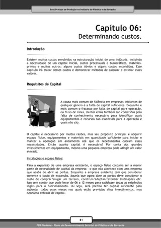 Boas Práticas de Produção na Indústria do Plástico e da Borracha




                                                              Capítulo 06:
                                             Determinando custos.
Introdução

Existem muitos custos envolvidos na estruturação inicial de uma indústria, incluindo
a necessidade de um capital inicial, custos processuais e burocráticos, matérias-
primas e muitos outros; alguns custos óbvios e alguns custos escondidos. Esse
capítulo irá tratar desses custos e demonstrar métodos de calcular e estimar esses
valores.


Requisitos de Capital



                            A causa mais comum de falência em empresas iniciantes de
                            qualquer gênero é a falta de capital suficiente. Enquanto é
                            mais comum o fracasso por falta de capital para operação,
                            ou fluxo de caixa, muitos erros também são cometidos pela
                            falta de conhecimento necessário para identificar quais
                            equipamentos e recursos são essenciais para a operação e
                            quais não são.


O capital é necessário por muitas razões, mas seu propósito principal é adquirir
espaço físico, equipamentos e materiais em quantidade suficiente para iniciar e
manter a operação em andamento até que os recebimentos cubram essas
necessidades. Então quanto capital é necessário? Por conta dos grandes
investimentos em equipamento, mesmo uma pequena empresa pode atingir um valor
elevado.

Instalações e espaço físico:

Para a expansão de uma empresa existente, o espaço físico costuma ser a menor
parte da necessidade de capital da empresa – o que não acontece com uma empresa
que acaba de abrir as portas. Enquanto a empresa existente tem que considerar
somente o custo de expansão, àquela que agora abre as portas deve considerar o
custo de comprar/alugar um terreno, construir/adaptar/reformar instalações etc.
Isso sem contar que pode levar de 06 a 12 meses para satisfazer todas as exigências
legais para o funcionamento. Ou seja, será preciso ter capital suficiente para
agüentar todos esses meses nos quais estão previstos altos investimentos, mas
nenhuma entrada de capital.




                                              81
       PDS Diadema - Plano de Desenvolvimento Setorial do Plástico e da Borracha
 
