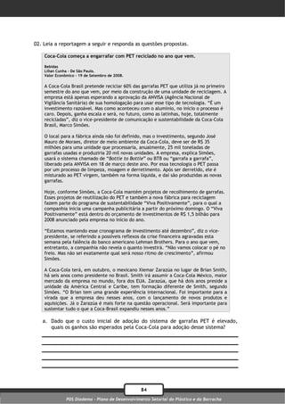 02. Leia a reportagem a seguir e responda as questões propostas.

    Coca-Cola começa a engarrafar com PET reciclado no ano que vem.

    Bebidas
    Lílian Cunha – De São Paulo.
    Valor Econômico – 19 de Setembro de 2008.

    A Coca-Cola Brasil pretende reciclar 60% das garrafas PET que utiliza já no primeiro
    semestre do ano que vem, por meio da construção de uma unidade de reciclagem. A
    empresa está apenas esperando a aprovação da ANVISA (Agência Nacional de
    Vigilância Sanitária) de sua homologação para usar esse tipo de tecnologia. “É um
    investimento razoável. Mas como aconteceu com o alumínio, no início o processo é
    caro. Depois, ganha escala e será, no futuro, como as latinhas, hoje, totalmente
    recicladas”, diz o vice-presidente de comunicação e sustentabilidade da Coca-Cola
    Brasil, Marco Simões.

    O local para a fábrica ainda não foi definido, mas o investimento, segundo José
    Mauro de Moraes, diretor de meio ambiente da Coca-Cola, deve ser de R$ 35
    milhões para uma unidade que processaria, anualmente, 25 mil toneladas de
    garrafas usadas e produziria 20 mil novas unidades. A empresa, explica Simões,
    usará o sistema chamado de “Bottle to Bottle” ou BTB ou “garrafa a garrafa”,
    liberado pela ANVISA em 18 de março deste ano. Por essa tecnologia o PET passa
    por um processo de limpeza, moagem e derretimento. Após ser derretido, ele é
    misturado ao PET virgem, também na forma líquida, e daí são produzidas as novas
    garrafas.

    Hoje, conforme Simões, a Coca-Cola mantém projetos de recolhimento de garrafas.
    Esses projetos de reutilização do PET e também a nova fábrica para reciclagem
    fazem parte do programa de sustentabilidade “Viva Positivamente”, para o qual a
    companhia inicia uma campanha publicitária a partir do próximo domingo. O “Viva
    Positivamente” está dentro do orçamento de investimentos de R$ 1,5 bilhão para
    2008 anunciado pela empresa no início do ano.

    “Estamos mantendo esse cronograma de investimento até dezembro”, diz o vice-
    presidente, se referindo a possíveis reflexos da crise financeira agravadas esta
    semana pela falência do banco americano Lehman Brothers. Para o ano que vem,
    entretanto, a companhia não revela o quanto investirá. “Não vamos colocar o pé no
    freio. Mas não sei exatamente qual será nosso ritmo de crescimento”, afirmou
    Simões.

    A Coca-Cola terá, em outubro, o mexicano Xiemar Zarazúa no lugar de Brian Smith,
    há seis anos como presidente no Brasil. Smith irá assumir a Coca-Cola México, maior
    mercado da empresa no mundo, fora dos EUA. Zarazúa, que há dois anos preside a
    unidade da América Central e Caribe, tem formação diferente de Smith, segundo
    Simões. “O Brian tem uma grande experiência internacional. Foi importante para a
    virada que a empresa deu nesses anos, com o lançamento de novos produtos e
    aquisições. Já o Zarazúa é mais forte na questão operacional. Será importante para
    sustentar tudo o que a Coca-Brasil expandiu nesses anos.”

   a. Dado que o custo inicial de adoção do sistema de garrafas PET é elevado,
      quais os ganhos são esperados pela Coca-Cola para adoção desse sistema?




                                                  84
               PDS Diadema - Plano de Desenvolvimento Setorial do Plástico e da Borracha
 