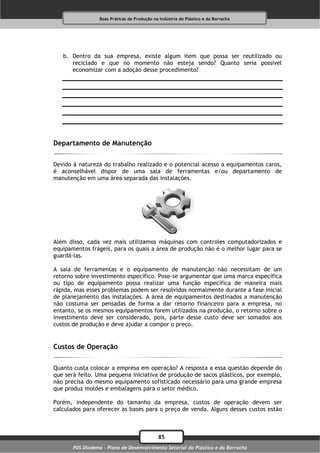 Boas Práticas de Produção na Indústria do Plástico e da Borracha




   b. Dentro da sua empresa, existe algum item que possa ser reutilizado ou
      reciclado e que no momento não esteja sendo? Quanto seria possível
      economizar com a adoção desse procedimento?




Departamento de Manutenção

Devido à natureza do trabalho realizado e o potencial acesso a equipamentos caros,
é aconselhável dispor de uma sala de ferramentas e/ou departamento de
manutenção em uma área separada das instalações.




Além disso, cada vez mais utilizamos máquinas com controles computadorizados e
equipamentos frágeis, para os quais a área de produção não é o melhor lugar para se
guardá-las.

A sala de ferramentas e o equipamento de manutenção não necessitam de um
retorno sobre investimento específico. Pose-se argumentar que uma marca específica
ou tipo de equipamento possa realizar uma função específica de maneira mais
rápida, mas esses problemas podem ser resolvidos normalmente durante a fase inicial
de planejamento das instalações. A área de equipamentos destinados a manutenção
não costuma ser pensadas de forma a dar retorno financeiro para a empresa, no
entanto, se os mesmos equipamentos forem utilizados na produção, o retorno sobre o
investimento deve ser considerado, pois, parte desse custo deve ser somados aos
custos de produção e deve ajudar a compor o preço.


Custos de Operação

Quanto custa colocar a empresa em operação? A resposta a essa questão depende do
que será feito. Uma pequena iniciativa de produção de sacos plásticos, por exemplo,
não precisa do mesmo equipamento sofisticado necessário para uma grande empresa
que produz moldes e embalagens para o setor médico.

Porém, independente do tamanho da empresa, custos de operação devem ser
calculados para oferecer as bases para o preço de venda. Alguns desses custos estão



                                              85
       PDS Diadema - Plano de Desenvolvimento Setorial do Plástico e da Borracha
 