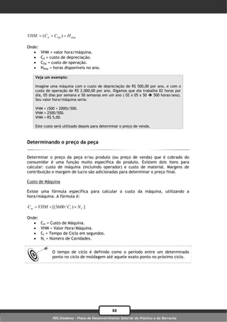 VHM  (C d  C Op )  H disp .

Onde:
       VHM = valor hora/máquina.
       Cd = custo de depreciação.
       COp = custo de operação.
       Hdisp = horas disponíveis no ano.

    Veja um exemplo:

    Imagine uma máquina com o custo de depreciação de R$ 500,00 por ano, e com o
    custo de operação de R$ 2.000,00 por ano. Digamos que ela trabalha 02 horas por
    dia, 05 dias por semana e 50 semanas em um ano ( 02 x 05 x 50  500 horas/ano).
    Seu valor hora/máquina seria:

    VHM = (500 + 2000)/500.
    VHM = 2500/500.
    VHM = R$ 5,00.

    Este custo será utilizado depois para determinar o preço de venda.



Determinando o preço da peça

Determinar o preço da peça e/ou produto (ou preço de venda) que é cobrado do
consumidor é uma função muito específica do produto. Existem dois itens para
calcular: custo de máquina (incluindo operador) e custo de material. Margens de
contribuição e margem de lucro são adicionadas para determinar o preço final.

Custo de Máquina

Existe uma fórmula específica para calcular o custo da máquina, utilizando a
hora/máquina. A fórmula é:

C m  VHM  [(3600 / C t )  N C ]

Onde:
       Cm = Custo de Máquina.
       VHM = Valor Hora/Máquina.
       Ct = Tempo de Ciclo em segundos.
       Nc = Número de Cavidades.


               O tempo de ciclo é definido como o período entre um determinado
               ponto no ciclo de moldagem até aquele exato ponto no próximo ciclo.




                                                  88
               PDS Diadema - Plano de Desenvolvimento Setorial do Plástico e da Borracha
 