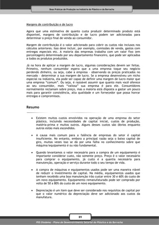 Boas Práticas de Produção na Indústria do Plástico e da Borracha




Margens de contribuição e de lucro

Agora que uma estimativa de quanto custa produzir determinado produto está
disponível, margens de contribuição e de lucro podem ser adicionadas para
determinar o preço final de venda ao consumidor.

Margem de contribuição é o valor adicionado para cobrir os custos não inclusos nos
cálculos anteriores. Isso deve incluir, por exemplo, comissões de venda, gastos com
entregas especiais etc. A maioria das empresas trabalha com um valor fixo (em
porcentagem) determinado por seu departamento financeiro, que pode ser aplicadoa
a todos os produtos produzidos.

Já na hora de aplicar a margem de lucro, algumas considerações devem ser feitas.
Primeiro, nenhum consumidor espera que a uma empresa toque seu negócio
perdendo dinheiro, ou seja, cabe a empresa – observando os preços praticados no
mercado – determinar a sua margem de lucro. Se a empresa desenvolveu um nicho
especial na indústria, ela pode ser capaz de definir uma margem de lucro maior que
uma empresa “comum”. Ou seja, é razoável assumir que quanto mais você oferece
ao seu consumidor, mais “valiosa” sua empresa é para ele. Consumidores
normalmente reclamam sobre preço, mas a maioria está disposta a gastar um pouco
mais para garantir consistência, alta qualidade e um fornecedor que possa honrar
entregas e compromissos.


Resumo


      Existem muitos custos envolvidos na operação de uma empresa do setor
       plástico, incluindo necessidades de capital inicial, custos de produção,
       matéria-prima e muitos outros. Alguns desses custos são óbvios enquanto
       outros estão mais escondidos.

      A causa mais comum para a falência de empresas do setor é capital
       insuficiente. No entanto, embora a principal razão seja o baixo capital de
       giro, muitas vezes isso se dá por uma falha no conhecimento sobre que
       máquina/equipamento é ou não fundamental.

      Quando levantamos o valor necessário para a compra de um equipamento é
       importante considerar custo, não somente preço. Preço é o valor necessário
       para comprar o equipamento, já custo é a quantia necessária para
       manutenção, operação e serviço durante todo o seu tempo de vida.

      A compra de máquinas e equipamentos usados pode ser uma maneira viável
       de reduzir o investimento de capital. Na média, equipamentos usados que
       tenham recebido uma boa manutenção irão custar entre 30 e 60% do custo de
       um novo equipamento. Equipamento remanufaturado pode ser comprado por
       volta de 50 a 80% do custo de um novo equipamento.

      Depreciação é um item que deve ser considerado nos requisitos de capital por
       que o valor numérico da depreciação deve ser adicionado aos custos da
       manufatura.




                                              89
       PDS Diadema - Plano de Desenvolvimento Setorial do Plástico e da Borracha
 