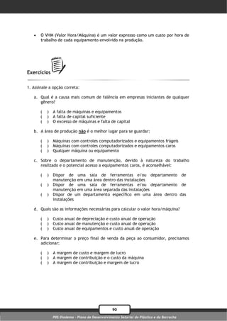    O VHM (Valor Hora/Máquina) é um valor expresso como um custo por hora de
       trabalho de cada equipamento envolvido na produção.




Exercícios

1. Assinale a opção correta:

   a. Qual é a causa mais comum de falência em empresas iniciantes de qualquer
      gênero?

       (   )   A falta de máquinas e equipamentos
       (   )   A falta de capital suficiente
       (   )   O excesso de máquinas e falta de capital

   b. A área de produção não é o melhor lugar para se guardar:

       (   )   Máquinas com controles computadorizados e equipamentos frágeis
       (   )   Máquinas com controles computadorizados e equipamentos caros
       (   )   Qualquer máquina ou equipamento

   c. Sobre o departamento de manutenção, devido à natureza do trabalho
      realizado e o potencial acesso a equipamentos caros, é aconselhável:

       (   )   Dispor de uma sala de ferramentas e/ou departamento de
               manutenção em uma área dentro das instalações
       (   )   Dispor de uma sala de ferramentas e/ou departamento de
               manutenção em uma área separada das instalações
       (   )   Dispor de um departamento específico em uma área dentro das
               instalações

   d. Quais são as informações necessárias para calcular o valor hora/máquina?

       (   )   Custo anual de depreciação e custo anual de operação
       (   )   Custo anual de manutenção e custo anual de operação
       (   )   Custo anual de equipamentos e custo anual de operação

   e. Para determinar o preço final de venda da peça ao consumidor, precisamos
      adicionar:

       (   )   A margem de custo e margem de lucro
       (   )   A margem de contribuição e o custo da máquina
       (   )   A margem de contribuição e margem de lucro




                                                  90
               PDS Diadema - Plano de Desenvolvimento Setorial do Plástico e da Borracha
 