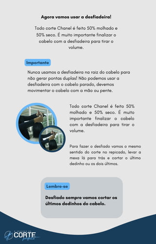 Para fazer o desfiado vamos o mesmo
sentido do corte no repicado, levar a
mexa lá para trás e cortar o último
dedinho ou os dois últimos.
Agora vamos usar a desfiadeira!
Todo corte Chanel é feito 50% molhado e
50% seco. É muito importante finalizar o
cabelo com a desfiadeira para tirar o
volume.
Nunca usamos a desfiadeira na raiz do cabelo para
não gerar pontas duplas! Não podemos usar a
desfiadeira com o cabelo parado, devemos
movimentar o cabelo com a mão ou pente.
Todo corte Chanel é feito 50%
molhado e 50% seco. É muito
importante finalizar o cabelo
com a desfiadeira para tirar o
volume.
Desfiado sempre vamos cortar os
últimos dedinhos do cabelo.
Importante
Lembre-se
 