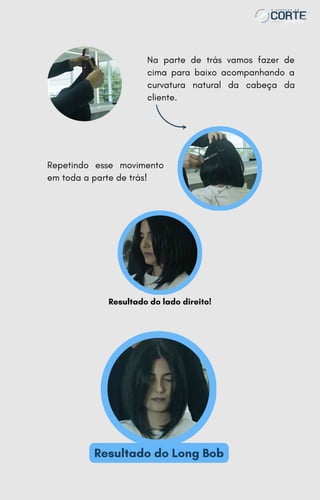 Repetindo esse movimento
em toda a parte de trás!
Resultado do lado direito!
Resultado do Long Bob
Na parte de trás vamos fazer de
cima para baixo acompanhando a
curvatura natural da cabeça da
cliente.
 