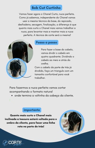 Vamos fazer agora o Chanel Curto, nuca perfeita.
Como já sabemos, independente do Chanel vamos
usar a mesma técnica da base, do repicado,
desfiadeira, secagem, finalização, a diferença é que
quanto mais curto o Chanel mais vamos trabalhar a
nuca, para levantar mais e mostrar mais a nuca
perfeita. A técnica de corte será a mesma!
Para fazer a base do cabelo,
vamos dividir o cabelo em
quatro quadrante. Dividindo o
cabelo ao meio e atrás da
orelha.
Com o cabelo da parte de trás já
dividido, faça um triangulo com um
tamanho confortável para você
trabalhar.
onde termina a voltinha da cabeça da cliente.
Para fazermos a nuca perfeita vamos cortar
acompanhando o formato natural
I
Passo a passo
Bob Cut Curtinho
Quanto mais curto o Chanel mais
inclinada a tesoura estará voltada para o
ombro da cliente, para fazer uma linha
reta na parte de trás!
importante
 