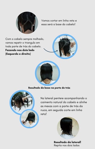 Com o cabelo sempre molhado,
vamos repetir o triangulo em
toda parte de trás do cabelo.
Fazendo nos dois lado
(Esquerdo e direito)
Resultado da base na parte de trás
Vamos cortar em linha reta e
essa será a base do cabelo!
Na lateral penteie acompanhando o
caimento natural do cabelo e alinhe
as mexas com a parte de trás da
nuca, em seguida corte em linha
reta!
Resultado da lateral!
Repita nos dois lados
 