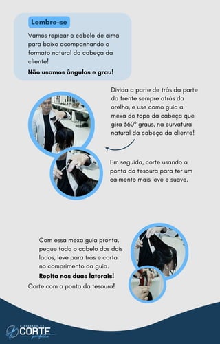 Vamos repicar o cabelo de cima
para baixo acompanhando o
formato natural da cabeça da
cliente!
Não usamos ângulos e grau!
Com essa mexa guia pronta,
pegue todo o cabelo dos dois
lados, leve para trás e corta
no comprimento da guia.
Repita nas duas laterais!
Corte com a ponta da tesoura!
Divida a parte de trás da parte
da frente sempre atrás da
orelha, e use como guia a
mexa do topo da cabeça que
gira 360º graus, na curvatura
natural da cabeça da cliente!
Em seguida, corte usando a
ponta da tesoura para ter um
caimento mais leve e suave.
Lembre-se
 