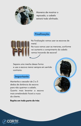 Importante
Mantenha o secador de 2 a 3
dedos de distância da escova
para não queimar o cabelo.
Quanto mais levantar a escova
mais arredondado ficará a nuca
da cliente.
Repita em toda parte de trás
Separe uma mecha dessa forma
e use a escova menor sempre em sentido
contrario.
Finalização
Maneira de mostrar o
repicado, o cabelo
estará todo alinhado.
Na finalização vamos usar as escovas de
metal.
Na nuca vamos usar as menores, conforme
vai aumento o comprimento do cabelo
vamos trocando de escova!
 