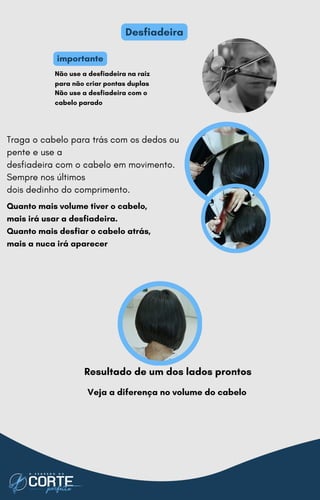 Traga o cabelo para trás com os dedos ou
pente e use a
desfiadeira com o cabelo em movimento.
Sempre nos últimos
dois dedinho do comprimento.
Quanto mais volume tiver o cabelo,
mais irá usar a desfiadeira.
Quanto mais desfiar o cabelo atrás,
mais a nuca irá aparecer
Desfiadeira
Resultado de um dos lados prontos
Não use a desfiadeira na raiz
para não criar pontas duplas
Não use a desfiadeira com o
cabelo parado
importante
Veja a diferença no volume do cabelo
 