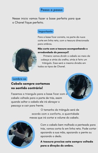 Lembre-se
Importante
Passo a passo
Nesse inicio vamos fazer a base perfeita para que
o Chanel fique perfeito.
Cabelo sempre cortamos
no sentido contrário!
Fazemos o triangulo para a base ficar com o
cabelo voltado para a parte de trás, assim
quando soltar o cabelo ele irá abraçar o
pescoço e cair para frente.
O tamanho do triângulo será de
acordo com o conforto, a quantidade
mexas que irá cortar e volume do cabelo.
Com o cabelo bem molhado e penteado para
trás, vamos corta-lo em linha reta. Pode cortar
apoiando a sua mão, apoiando o pente ou
apoiando o dedo.
A tesoura precisa esta sempre voltada
para a direção do ombro.
Para a base ficar correta, na parte da nuca
corte em linha reta, com a tesoura direcionada
para ombros.
Não corte com a tesoura acompanhando o
arredondado do pescoço!!
Primeiro vamos dividir o cabelo ao meio da
cabeça e atrás da orelha, atrás é feito um
triângulo. Essa será a mesma divisão em
todos os tipos de Chanel.
 