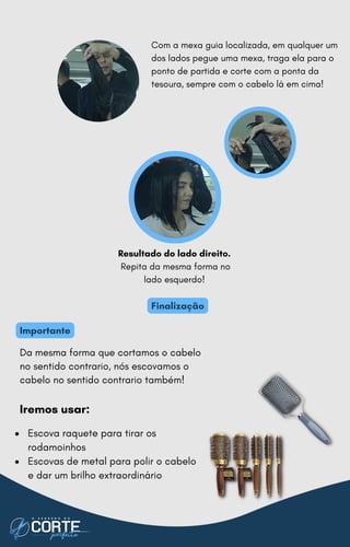 Da mesma forma que cortamos o cabelo
no sentido contrario, nós escovamos o
cabelo no sentido contrario também!
Iremos usar:
Resultado do lado direito.
Repita da mesma forma no
lado esquerdo!
Com a mexa guia localizada, em qualquer um
dos lados pegue uma mexa, traga ela para o
ponto de partida e corte com a ponta da
tesoura, sempre com o cabelo lá em cima!
Finalização
Importante
Escova raquete para tirar os
rodamoinhos
Escovas de metal para polir o cabelo
e dar um brilho extraordinário
 