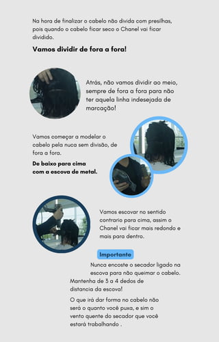 Vamos começar a modelar o
cabelo pela nuca sem divisão, de
fora a fora.
De baixo para cima
com a escova de metal.
Na hora de finalizar o cabelo não divida com presilhas,
pois quando o cabelo ficar seco o Chanel vai ficar
dividido.
Vamos dividir de fora a fora!
Atrás, não vamos dividir ao meio,
sempre de fora a fora para não
ter aquela linha indesejada de
marcação!
Vamos escovar no sentido
contrario para cima, assim o
Chanel vai ficar mais redondo e
mais para dentro.
Nunca encoste o secador ligado na
escova para não queimar o cabelo.
Mantenha de 3 a 4 dedos de
distancia da escova!
O que irá dar forma no cabelo não
será o quanto você puxa, e sim o
vento quente do secador que você
estará trabalhando .
Importante
 