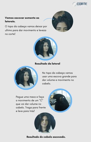 Pegue uma mexa e faça
o movimento de um "C"
que vai dar volume no
cabelo. Traga para frente
e leve para trás!
Vamos escovar somente as
laterais.
O topo da cabeça vamos deixar por
ultimo para dar movimento e leveza
no corte!
Resultado da lateral
No topo da cabeça vamos
usar uma escova grande para
dar volume e movimento no
cabelo.
Resultado do cabelo escovado.
 