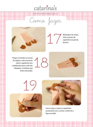 www.ericacatarina.blogspot.com.br
Como fazer
Montagem do corpo...
Cole as partes do
sapatinho nos pés da
boneca.
Pregue um botão na correia
do sapato e cole essa parte
sobre o sapatinho com
cuidado para que a cola não
ultrapasse as laterais que
serão costuradas.
17
18
19
Una o corpo e caseie os sapatinhos
juntamente com a correia conforme a
figura ao lado.
 