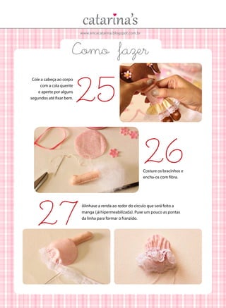 www.ericacatarina.blogspot.com.br
Como fazer
Cole a cabeça ao corpo
com a cola quente
e aperte por alguns
segundos até fixar bem.
Costure os bracinhos e
encha-os com fibra.
Alinhave a renda ao redor do círculo que será feito a
manga (já hipermeabilizada). Puxe um pouco as pontas
da linha para formar o franzido.
25
26
27
 